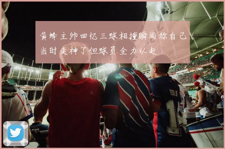 黄蜂主帅回忆三球相撞瞬间称自己当时走神了但球员全力以赴