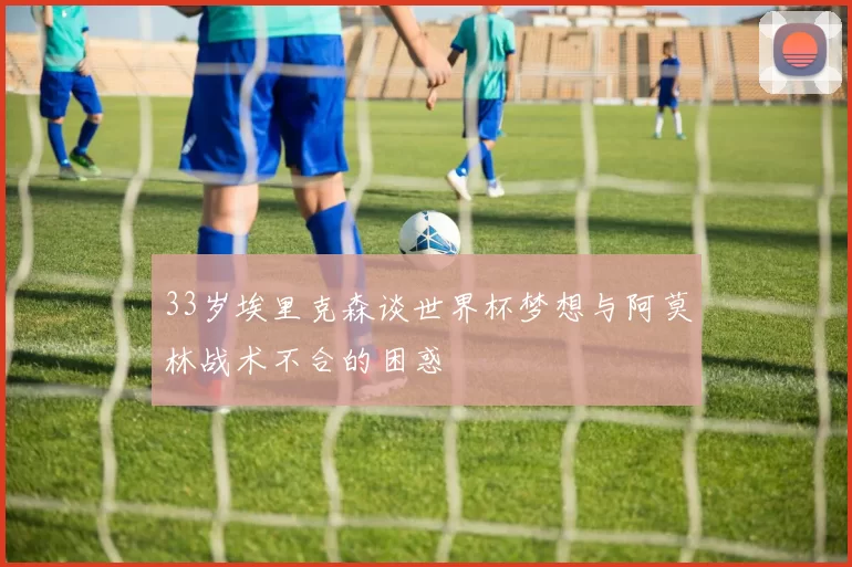 33岁埃里克森谈世界杯梦想与阿莫林战术不合的困惑