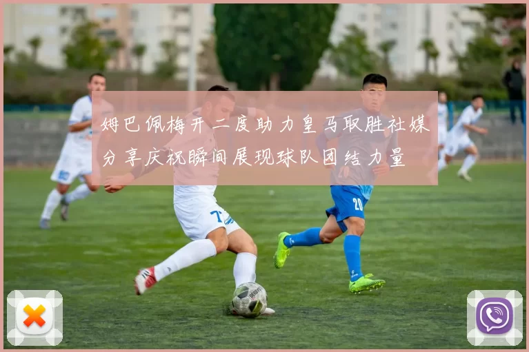 姆巴佩梅开二度助力皇马取胜社媒分享庆祝瞬间展现球队团结力量