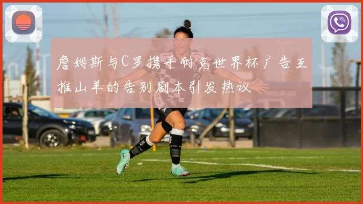 詹姆斯与C罗携手耐克世界杯广告互推山羊的告别剧本引发热议