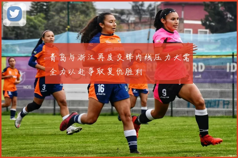 青岛与浙江再度交锋内线压力大需全力以赴争取复仇胜利