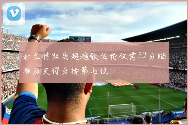 杜兰特距离超越张伯伦仅需52分瞄准历史得分榜第七位